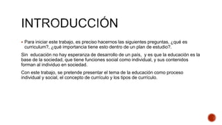  Para iniciar este trabajo, es preciso hacernos las siguientes preguntas, ¿qué es
curriculum?, ¿qué importancia tiene esto dentro de un plan de estudio?.
Sin educación no hay esperanza de desarrollo de un país, y es que la educación es la
base de la sociedad, que tiene funciones social como individual, y sus contenidos
forman al individuo en sociedad.
Con este trabajo, se pretende presentar el tema de la educación como proceso
individual y social, el concepto de currículo y los tipos de currículo.
 