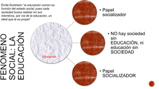 • Papel
socializador
• NO hay sociedad
sin
EDUCACIÓN, ni
educación sin
SOCIEDAD
• Papel
SOCIALIZADOR
Educación
Émile Durkheim “la educación común es
función del estado social; pues cada
sociedad busca realizar en sus
miembros, por vía de la educación, un
ideal que le es propio“
 