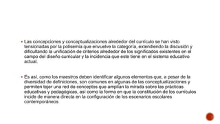  Las concepciones y conceptualizaciones alrededor del currículo se han visto
tensionadas por la polisemia que envuelve la categoría, extendiendo la discusión y
dificultando la unificación de criterios alrededor de los significados existentes en el
campo del diseño curricular y la incidencia que este tiene en el sistema educativo
actual.
 Es así, como los maestros deben identificar algunos elementos que, a pesar de la
diversidad de definiciones, son comunes en algunas de las conceptualizaciones y
permiten tejer una red de conceptos que amplían la mirada sobre las prácticas
educativas y pedagógicas, así como la forma en que la constitución de los currículos
incide de manera directa en la configuración de los escenarios escolares
contemporáneos
 