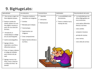9. BigHugeLabs:
Aplicabilidad Uso educativo Características Debilidades Recomendación del autor
 Para recrear y jugar con
fotos digitales propias.
 Realizar carteles de
diseño, pósters con una
foto digital, mosaicos a
partir de una colección
de fotos.
 Portada de un
rompecabezas o collage
de una sola fotografía.
 Cartel cinematográfico.
 Agregar efectos
especiales a una foto y
diferentes texturas.
 Crear un mapa y obtener
el código de embeber
para insertar sitio de
web.
 Agregar marcos a las
fotos. Crear e imprimir
un álbum de fotos “de
bolsillo”
 Proyectos creativos y
divertidos con imágenes.
 Carteles
 —Portadas para trabajos
 Fotomontajes
 Experimentar con
imágenes
 Crear composiciones
 Aplicar bonitos efectos a
tus fotos.
 divertida
 Interactiva
 Motivacional
 La accesibilidad a esta
herramienta.
 Temor o miedo al uso y
manejo de esta.
 La creatividad que nos
ofrece Bighugelabs son
muy numerosas:
- como aplicar diferentes
efectos a las fotos
- crear carteles
- componer mosaicos
- portada de revistas
- crear memes
- crear sellos de correos
 