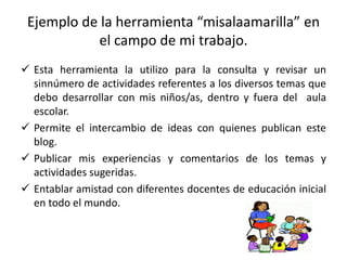 Ejemplo de la herramienta “misalaamarilla” en
el campo de mi trabajo.
 Esta herramienta la utilizo para la consulta y revisar un
sinnúmero de actividades referentes a los diversos temas que
debo desarrollar con mis niños/as, dentro y fuera del aula
escolar.
 Permite el intercambio de ideas con quienes publican este
blog.
 Publicar mis experiencias y comentarios de los temas y
actividades sugeridas.
 Entablar amistad con diferentes docentes de educación inicial
en todo el mundo.
 