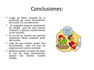 Conclusiones:
 Luego de haber revisado las el
contenido de varias herramientas
de la web 2.O, consideramos:
 El navegador tenga el compromiso
de calidad para de esta manera
compartir y generar conocimientos
en los usuarios.
 El uso de las mismas nos permite
interactuar desde cualquier parte
del mundo.
 Cada dia que vivimos surgen mas
herramientas web 2.0, por las
exigencias de nuestra sociedad.
 Debemos perder el temor de hacer
el uso de estas herramientas,
porque nos facilitan nuestro
trabajo.
 