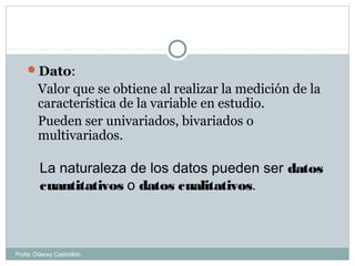Dato:
Valor que se obtiene al realizar la medición de la
característica de la variable en estudio.
Pueden ser univariados, bivariados o
multivariados.
La naturaleza de los datos pueden ser datos
cuantitativos o datos cualitativos.
Profa: Oderay Castrellón
 