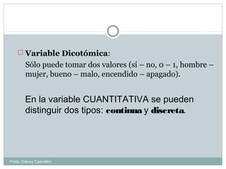  Variable Dicotómica:
Sólo puede tomar dos valores (sí – no, 0 – 1, hombre –
mujer, bueno – malo, encendido – apagado).
En la variable CUANTITATIVA se pueden
distinguir dos tipos: continua y discreta.
Profa: Oderay Castrellón
 