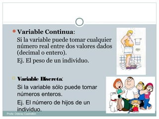 Variable Continua:
Si la variable puede tomar cualquier
número real entre dos valores dados
(decimal o entero).
Ej. El peso de un individuo.
 Variable Discreta:
Si la variable sólo puede tomar
números enteros.
Ej. El número de hijos de un
individuo.
Profa: Oderay Castrellón
 