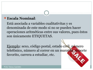 Escala Nominal:
Está asociada a variables cualitativitas y es
denominada de este modo si no se pueden hacer
operaciones aritméticas entre sus valores, pues éstos
son únicamente ETIQUETAS.
Ejemplo: sexo, código postal, estado civil, número
telefónico, número al correr en un maratón, deporte
favorito, carrera a estudiar, etc.
Profa: Oderay Castrellón
 