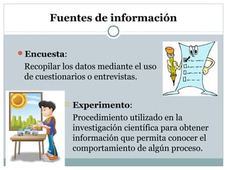 Fuentes de información
Encuesta:
Recopilar los datos mediante el uso
de cuestionarios o entrevistas.
 Experimento:
Procedimiento utilizado en la
investigación científica para obtener
información que permita conocer el
comportamiento de algún proceso.
Profa: Oderay Castrellón
 