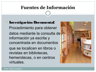 Fuentes de Información
 Investigación Documental:
Procedimiento para obtener
datos mediante la consulta de
información ya escrita y
concentrada en documentos
que se localicen en libros o
revistas en bibliotecas,
hemerotecas, o en centros
virtuales.
Profa: Oderay Castrellón
 