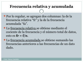 Frecuencia relativa y acumulada
Por lo regular, se agregan dos columnas: la de la
frecuencia relativa “fr” y la de la frecuencia
acumulada “fa”.
La frecuencia relativa se obtiene mediante el
cociente de la frecuencia y el número total de datos,
esto es fr = f/n.
La frecuencia acumulada se obtiene sumando las
frecuencias anteriores a las frecuencias de un dato
dado.
Profa: Oderay Castrellón
 