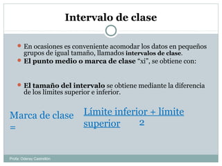 Intervalo de clase
En ocasiones es conveniente acomodar los datos en pequeños
grupos de igual tamaño, llamados intervalos de clase.
El punto medio o marca de clase “xi”, se obtiene con:
El tamaño del intervalo se obtiene mediante la diferencia
de los límites superior e inferior.
Marca de clase
=
Límite inferior + límite
superior 2
Profa: Oderay Castrellón
 