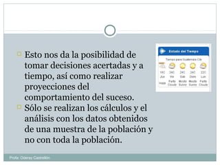  Esto nos da la posibilidad de
tomar decisiones acertadas y a
tiempo, así como realizar
proyecciones del
comportamiento del suceso.
 Sólo se realizan los cálculos y el
análisis con los datos obtenidos
de una muestra de la población y
no con toda la población.
Profa: Oderay Castrellón
 