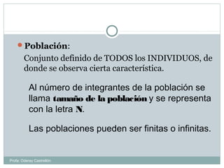 Población:
Conjunto definido de TODOS los INDIVIDUOS, de
donde se observa cierta característica.
Al número de integrantes de la población se
llama tamaño de la población y se representa
con la letra N.
Las poblaciones pueden ser finitas o infinitas.
Profa: Oderay Castrellón
 