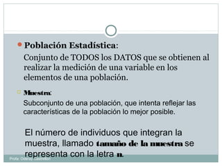 Población Estadística:
Conjunto de TODOS los DATOS que se obtienen al
realizar la medición de una variable en los
elementos de una población.
 Muestra:
Subconjunto de una población, que intenta reflejar las
características de la población lo mejor posible.
El número de individuos que integran la
muestra, llamado tamaño de la muestra se
representa con la letra n.Profa: Oderay Castrellón
 