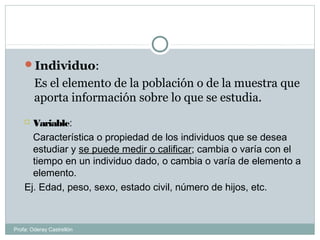 Individuo:
Es el elemento de la población o de la muestra que
aporta información sobre lo que se estudia.
 Variable:
Característica o propiedad de los individuos que se desea
estudiar y se puede medir o calificar; cambia o varía con el
tiempo en un individuo dado, o cambia o varía de elemento a
elemento.
Ej. Edad, peso, sexo, estado civil, número de hijos, etc.
Profa: Oderay Castrellón
 