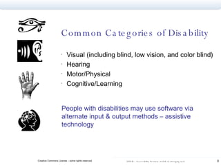 Common Categories of Disability Visual (including blind, low vision, and color blind) Hearing Motor/Physical Cognitive/Learning People with disabilities may use software via alternate input & output methods – assistive technology  