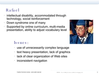 Rafael intellectual disability, accommodated through technology, social reinforcement Down syndrome one of many  Supported by online curriculum, multi-media presentation, ability to adjust vocabulary level  Issues: use of unnecessarily complex language text heavy presentation, lack of graphics lack of clear organization of Web sites inconsistent navigation 