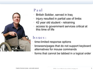 Paul British Soldier, served in Iraq  injury resulted in partial use of limbs 42 year old student - retraining access to government services critical at this time of life Issues: time-limited response options  browsers/pages that do not support keyboard alternatives for mouse commands  forms that cannot be tabbed in a logical order  