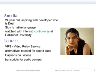 Amalia 24 year old, aspiring web developer who is Deaf Sign is native language watched with interest  controversy  at Gallaudet University   Issues: VRS - Video Relay Service alternatives needed for sound cues  Captions on  videos  transcripts for audio content 
