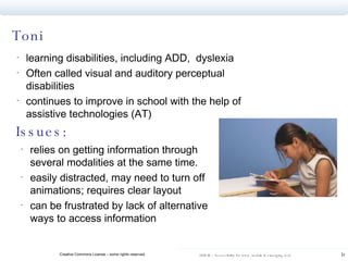 Toni learning disabilities, including ADD,  dyslexia Often called visual and auditory perceptual disabilities continues to improve in school with the help of assistive technologies (AT) Issues: relies on getting information through several modalities at the same time.  easily distracted, may need to turn off animations; requires clear layout can be frustrated by lack of alternative ways to access information 