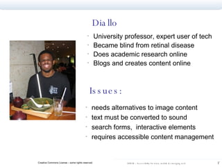 Diallo University professor, expert user of tech Became blind from retinal disease Does academic research online Blogs and creates content online Issues: needs alternatives to image content text must be converted to sound search forms,  interactive elements requires accessible content management 