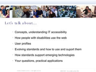 Let’s talk about… Concepts, understanding IT accessibility How people with disabilities use the web User profiles Evolving standards and how to use and suport them How standards support emerging technologies Your questions, practical applications 