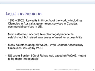Legal environment 1998 – 2002  Lawsuits in throughout the world – including Olympics in Australia, government services in Canada,  commercial services in US. Most settled out of court, few clear legal precedents established, but raised awareness of need for accessibility Many countries adopted WCAG, Web Content Accessibility Guidelines, issued by W3C  US wrote Section 508 of Rehab Act, based on WCAG, meant to be more “measurable”  