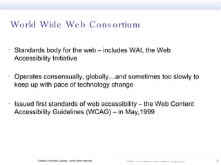 World Wide Web Consortium  Standards body for the web – includes WAI, the Web Accessibility Initiative Operates consensually, globally…and sometimes too slowly to keep up with pace of technology change Issued first standards of web accessibility – the Web Content Accessibility Guidelines (WCAG) – in May,1999  
