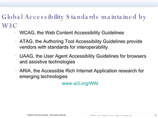 Global Accessibility Standards maintained by W3C WCAG, the Web Content Accessibility Guidelines  ATAG, the Authoring Tool Accessibility Guidelines provide vendors with standards for interoperability UAAG, the User Agent Accessibility Guidelines for browsers and assistive technologies ARIA, the Accessible Rich Internet Application research for emerging technologies  www.w3.org/WAI   