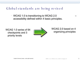 Global standards are being revised WCAG 1.0 is transitioning to WCAG 2.0  – accessibility defined within 4 basic principles. WCAG 1.0 series of 64 checkpoints and 3 priority levels WCAG 2.0 based on 4 organizing principles  