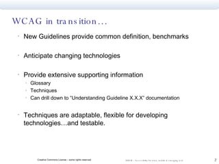 WCAG in transition… New Guidelines provide common definition, benchmarks Anticipate changing technologies Provide extensive supporting information Glossary Techniques Can drill down to “Understanding Guideline X.X.X” documentation Techniques are adaptable, flexible for developing technologies…and testable. 