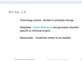 WCAG 2.0 Technology neutral - flexible to anticipate change  Adaptable –  Quick Reference  tool generates checklist specific to individual project Measurable – Guidelines written to be testable 