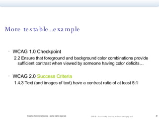 More testable..example  WCAG 1.0 Checkpoint 2.2 Ensure that foreground and background color combinations provide sufficient contrast when viewed by someone having color deficits… WCAG 2.0  Success Criteria 1.4.3 Text (and images of text) have a contrast ratio of at least 5:1 