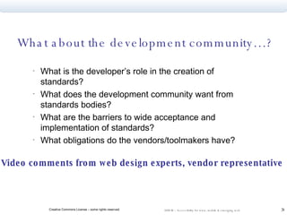 What about the development community…? What is the developer’s role in the creation of standards? What does the development community want from standards bodies? What are the barriers to wide acceptance and implementation of standards? What obligations do the vendors/toolmakers have? Video comments from web design experts, vendor representative   