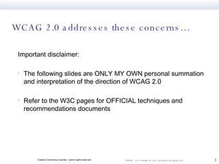 WCAG 2.0 addresses these concerns… Important disclaimer: The following slides are ONLY MY OWN personal summation and interpretation of the direction of WCAG 2.0 Refer to the W3C pages for OFFICIAL techniques and recommendations documents 