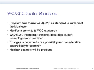 WCAG 2.0  &  the Manifesto  Excellent time to use WCAG 2.0 as standard to implement the Manifesto Manifesto commits to W3C standards WCAG 2.0 incorporate thinking about most current technologies and practices Changes in document are a possibility and consideration, but are likely to be minor Mexican example will be profound 