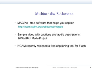 Multimedia Solutions MAGPie - free software that helps you caption  http://ncam.wgbh.org/webaccess/magpie   Sample video with captions and audio descriptions: NCAM Rich Media Project  NCAM recently released a free captioning tool for Flash 