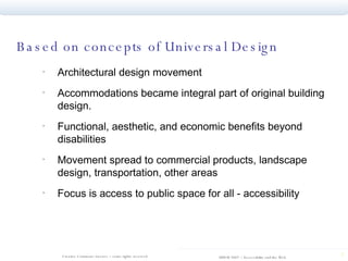 Based on concepts of Universal Design Architectural design movement  Accommodations became integral part of original building design.  Functional, aesthetic, and economic benefits beyond disabilities Movement spread to commercial products, landscape design, transportation, other areas Focus is access to public space for all - accessibility 