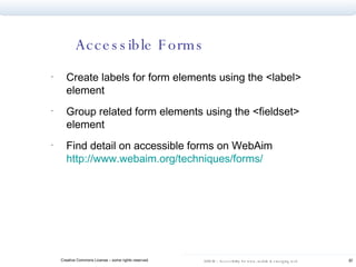 Accessible Forms Create labels for form elements using the <label> element Group related form elements using the <fieldset> element Find detail on accessible forms on WebAim  http://www.webaim.org/techniques/forms/   