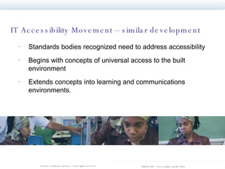 IT Accessibility Movement – similar development  Standards bodies recognized need to address accessibility Begins with concepts of universal access to the built environment  Extends concepts into learning and communications environments.  