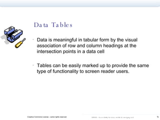 Data Tables Data is meaningful in tabular form by the visual association of row and column headings at the intersection points in a data cell Tables can be easily marked up to provide the same type of functionality to screen reader users. 