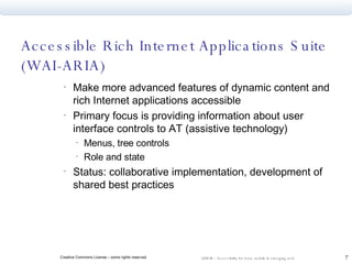 Accessible Rich Internet Applications Suite  (WAI-ARIA) Make more advanced features of dynamic content and rich Internet applications accessible Primary focus is providing information about user interface controls to AT (assistive technology) Menus, tree controls Role and state Status: collaborative implementation, development of shared best practices 