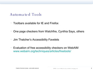 Automated Tools Toolbars available for IE and Firefox One page checkers from Watchfire, Cynthia Says, others Jim Thatcher’s Accessibility Favelets Evaluation of free accessibility checkers on WebAIM  www.webaim.org/techniques/articles/freetools / 