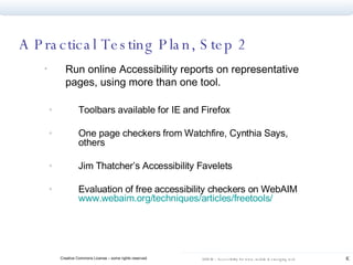 Run online Accessibility reports on representative pages, using more than one tool. Toolbars available for IE and Firefox One page checkers from Watchfire, Cynthia Says, others Jim Thatcher’s Accessibility Favelets Evaluation of free accessibility checkers on WebAIM  www.webaim.org/techniques/articles/freetools / A Practical Testing Plan, Step 2 