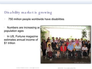 Disability market is growing 750 million people worldwide have disabilities Numbers are increasing as population ages In US, Fortune magazine estimates annual income of $1 trillion 