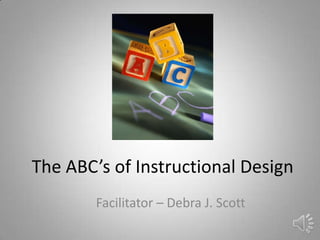 The ABC’s of Instructional Design
Facilitator – Debra J. Scott
 