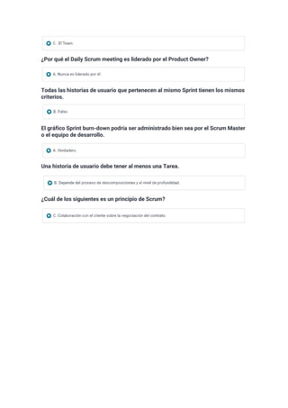 ¿Por qué el Daily Scrum meeting es liderado por el Product Owner?
Todas las historias de usuario que pertenecen al mismo Sprint tienen los mismos
criterios.
El gráfico Sprint burn-down podría ser administrado bien sea por el Scrum Master
o el equipo de desarrollo.
Una historia de usuario debe tener al menos una Tarea.
¿Cuál de los siguientes es un principio de Scrum?
 