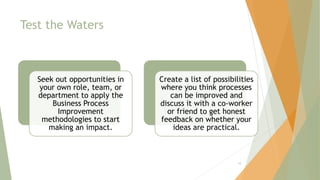 Test the Waters
Seek out opportunities in
your own role, team, or
department to apply the
Business Process
Improvement
methodologies to start
making an impact.
Create a list of possibilities
where you think processes
can be improved and
discuss it with a co-worker
or friend to get honest
feedback on whether your
ideas are practical.
10
 