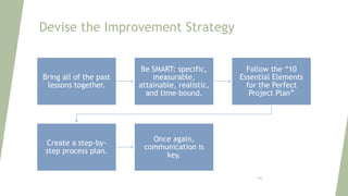Devise the Improvement Strategy
Bring all of the past
lessons together.
Be SMART: specific,
measurable,
attainable, realistic,
and time-bound.
Follow the “10
Essential Elements
for the Perfect
Project Plan”
Create a step-by-
step process plan.
Once again,
communication is
key.
106
 