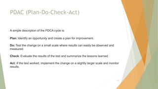 PDAC (Plan-Do-Check-Act)
A simple description of the PDCA cycle is:
Plan: Identify an opportunity and create a plan for improvement.
Do: Test the change on a small scale where results can easily be observed and
measured.
Check: Evaluate the results of the test and summarize the lessons learned.
Act: If the test worked, implement the change on a slightly larger scale and monitor
results.
.
119
 