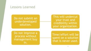 Lessons Learned
Do not submit an
underdeveloped
solution.
This will undercut
your trust and
credibility within
your organization.
Do not improve a
process without
management buy
in.
Time/effort will be
spent on a solution
that is never used.
124
 